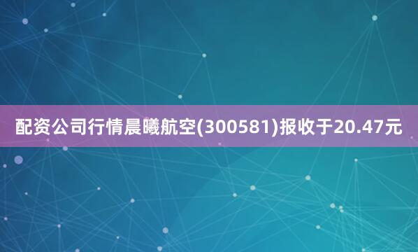 配资公司行情晨曦航空(300581)报收于20.47元