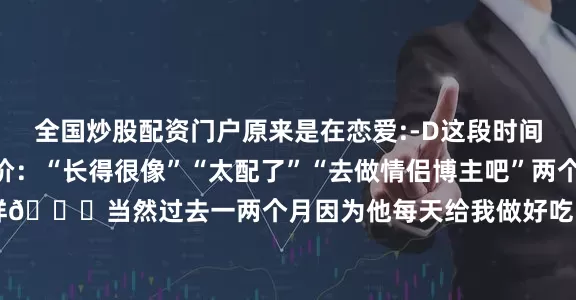 全国炒股配资门户原来是在恋爱:-D这段时间N次被各个朋友们评价：“长得很像”“太配了”“去做情侣博主吧”两个人就连泪痣都一模一样😅当然过去一两个月因为他每天给我做好吃的我已经 荣升两斤体重下周开始给大家更新恢复体重教程！！！！！！（所以大家觉得能做情侣博主吗）