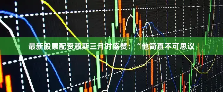 最新股票配资赖斯三月时盛赞：“他简直不可思议