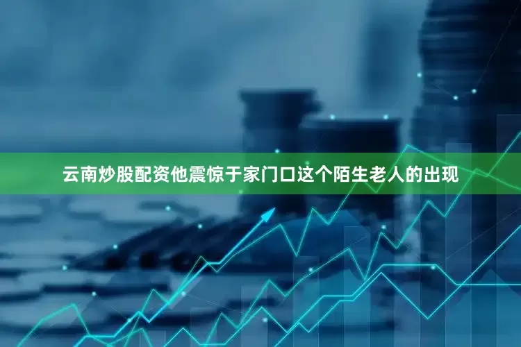 云南炒股配资他震惊于家门口这个陌生老人的出现