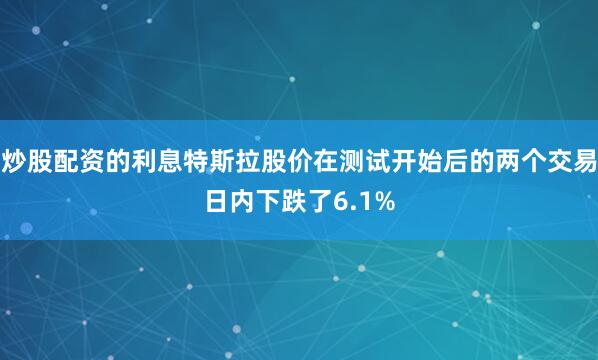 炒股配资的利息特斯拉股价在测试开始后的两个交易日内下跌了6.1%