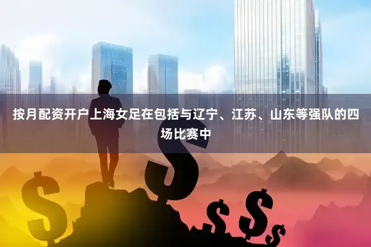 按月配资开户上海女足在包括与辽宁、江苏、山东等强队的四场比赛中