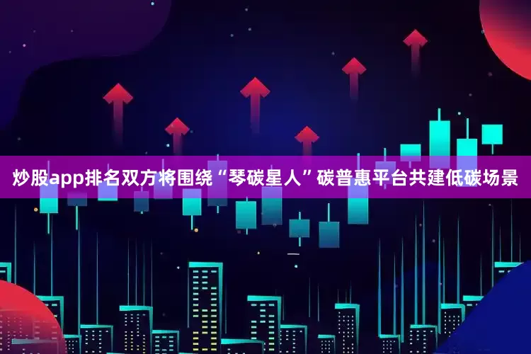 炒股app排名双方将围绕“琴碳星人”碳普惠平台共建低碳场景