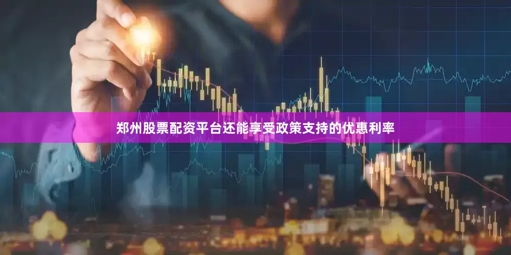 郑州股票配资平台还能享受政策支持的优惠利率