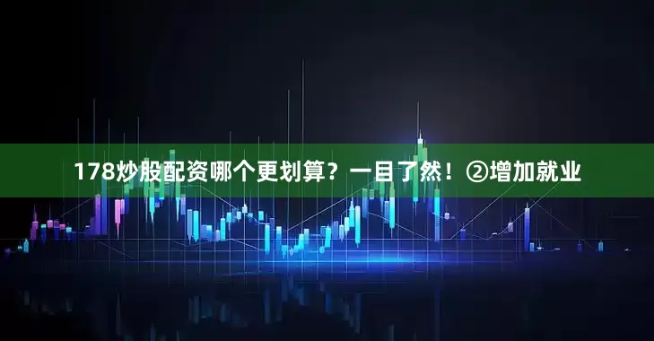 178炒股配资哪个更划算？一目了然！②增加就业